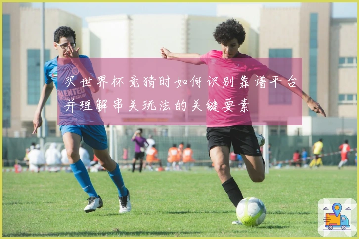 买世界杯竞猜时如何识别靠谱平台并理解串关玩法的关键要素