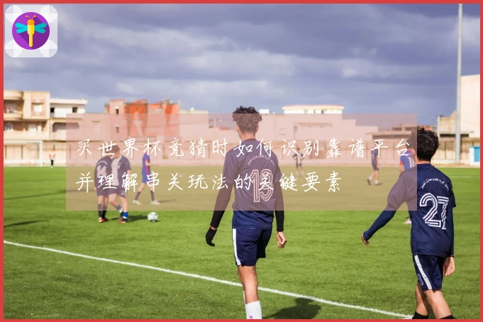 买世界杯竞猜时如何识别靠谱平台并理解串关玩法的关键要素