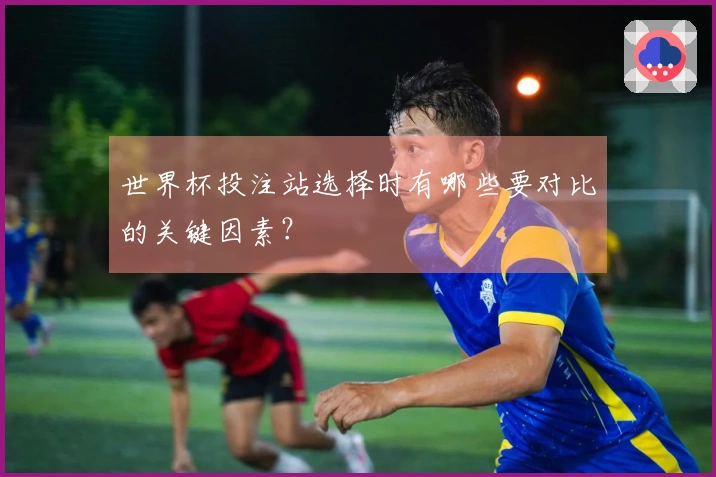 世界杯投注站选择时有哪些要对比的关键因素？